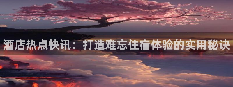 williamhill威廉希尔官网|酒店热点快讯：打造难忘住
